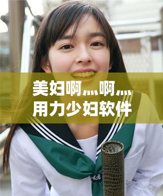 美妇啊灬啊灬用力少妇软件使用体验分享：功能全面解析与用户真实反馈