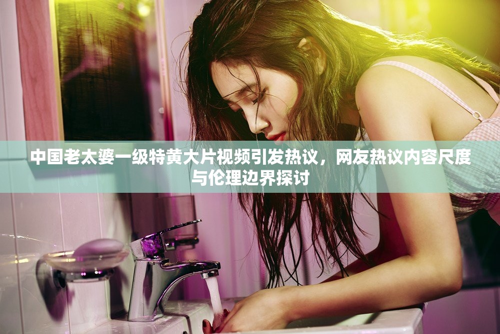 中国老太婆一级特黄大片视频引发热议，网友热议内容尺度与伦理边界探讨