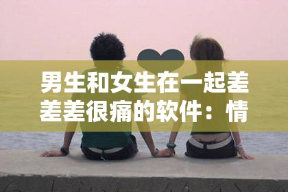 男生和女生在一起差差差很痛的软件：情感困扰的解决方案与心理调适指南