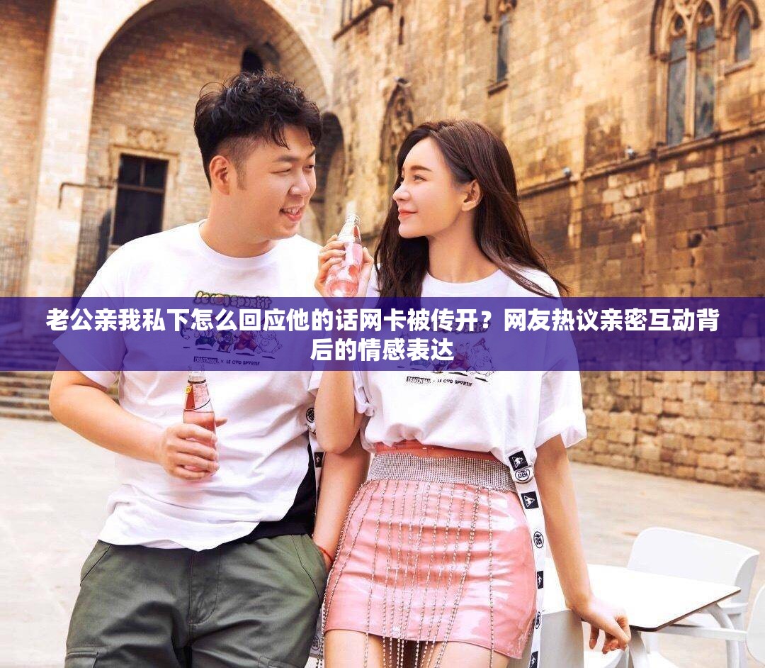 老公亲我私下怎么回应他的话网卡被传开？网友热议亲密互动背后的情感表达