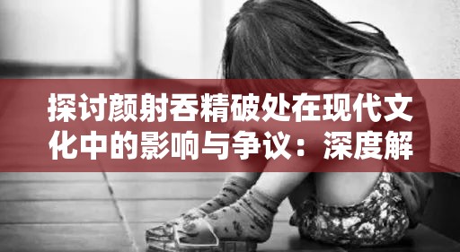 探讨颜射吞精破处在现代文化中的影响与争议：深度解析与多元视角