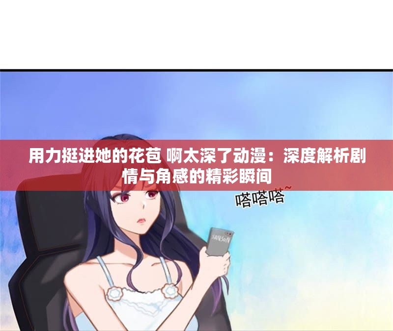 用力挺进她的花苞 啊太深了动漫：深度解析剧情与角感的精彩瞬间