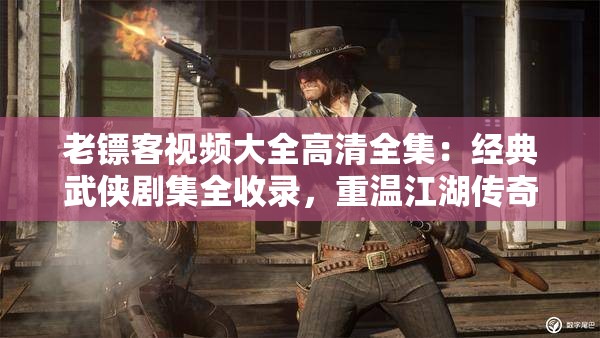 老镖客视频大全高清全集：经典武侠剧集全收录，重温江湖传奇与侠义精神