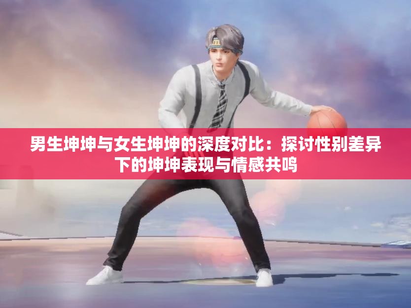 男生坤坤与女生坤坤的深度对比：探讨性别差异下的坤坤表现与情感共鸣
