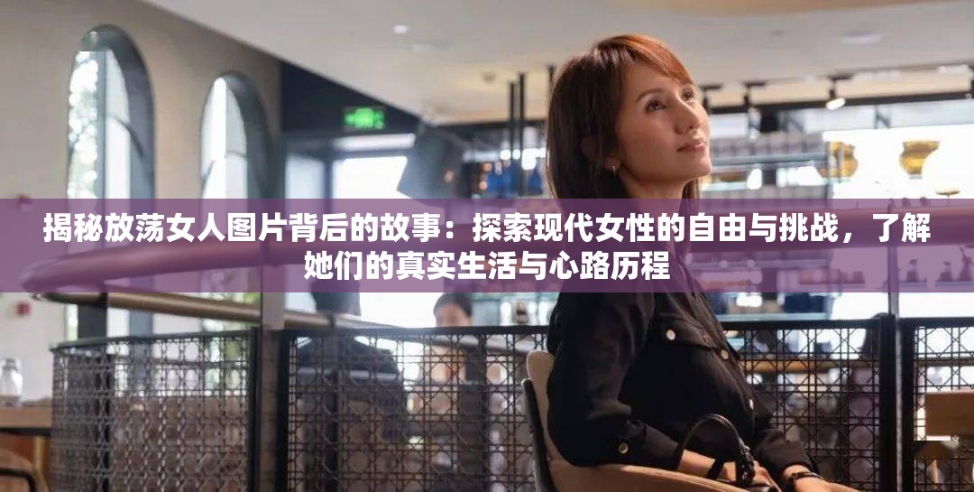 揭秘放荡女人图片背后的故事：探索现代女性的自由与挑战，了解她们的真实生活与心路历程