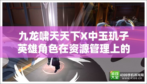 九龙啸天天下X中玉玑子英雄角色在资源管理上的核心重要性及实战策略解析