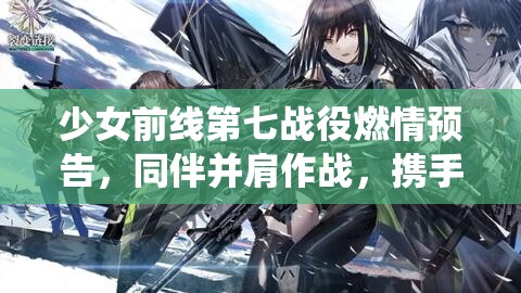 少女前线第七战役燃情预告，同伴并肩作战，携手共赴荣耀与梦想的征途
