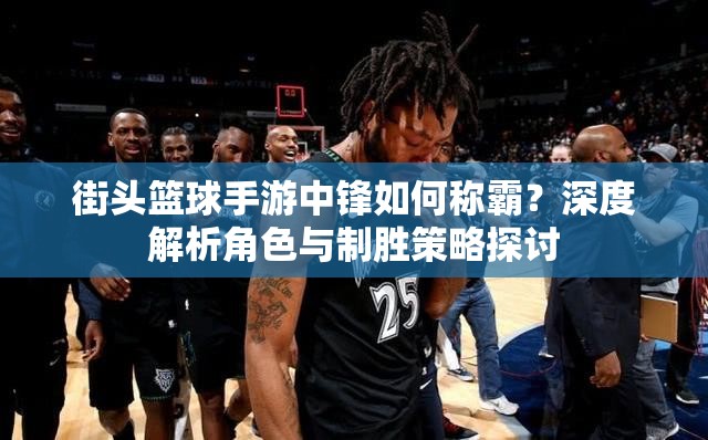 街头篮球手游中锋如何称霸？深度解析角色与制胜策略探讨