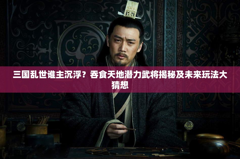 三国乱世谁主沉浮？吞食天地潜力武将揭秘及未来玩法大猜想