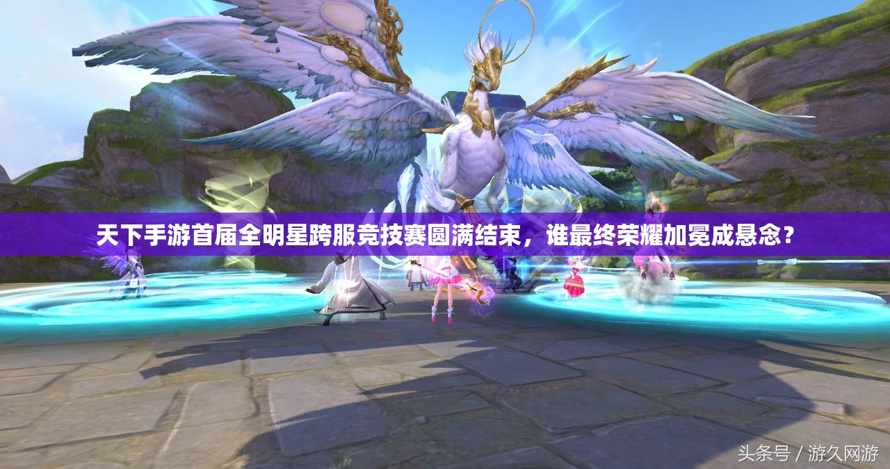 天下手游首届全明星跨服竞技赛圆满结束，谁最终荣耀加冕成悬念？