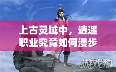 上古灵域中，逍遥职业究竟如何漫步云端，飘逸若仙般极致体验？