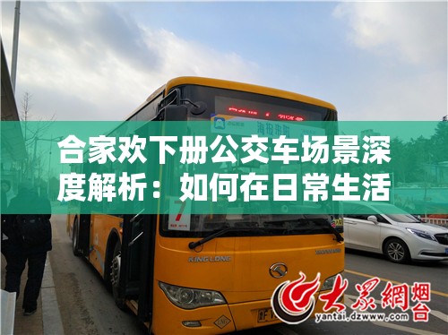 合家欢下册公交车场景深度解析：如何在日常生活中捕捉温馨家庭瞬间？