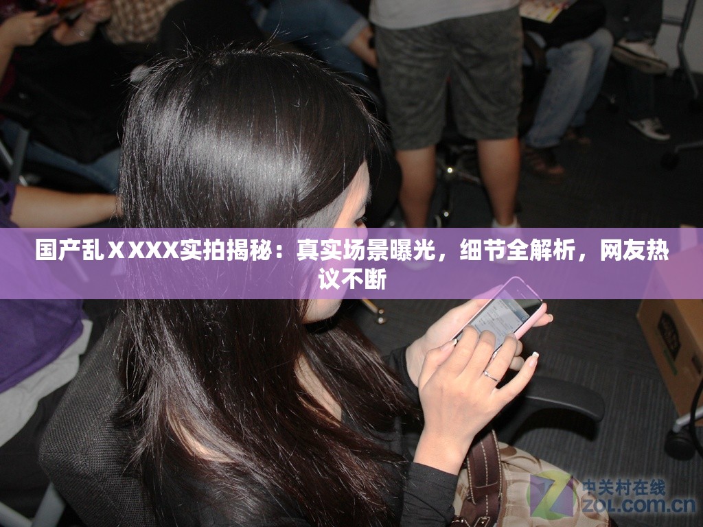 国产乱ⅩXXX实拍揭秘：真实场景曝光，细节全解析，网友热议不断