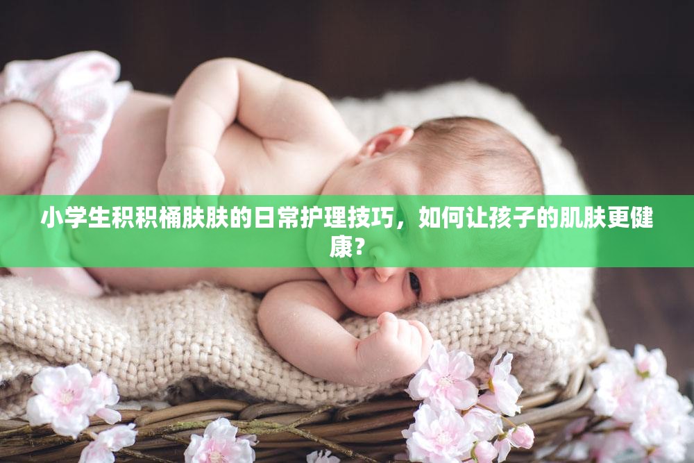小学生积积桶肤肤的日常护理技巧，如何让孩子的肌肤更健康？