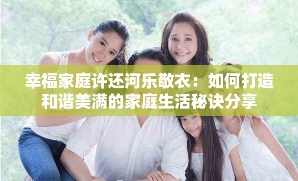 幸福家庭许还河乐敬衣：如何打造和谐美满的家庭生活秘诀分享
