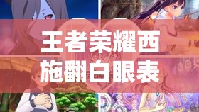 王者荣耀西施翻白眼表情究竟为何如此引人关注？深度解析其背后原因