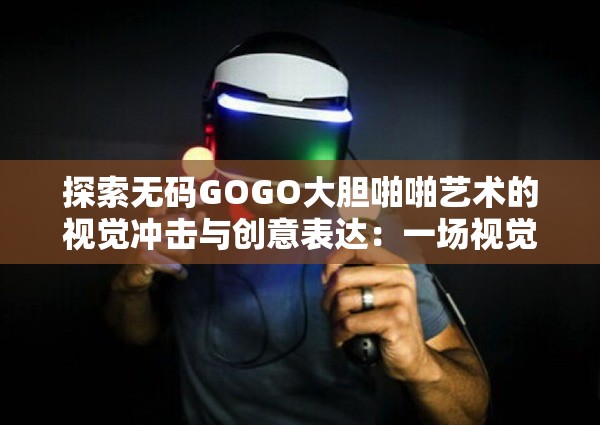 探索无码GOGO大胆啪啪艺术的视觉冲击与创意表达：一场视觉与感官的盛宴