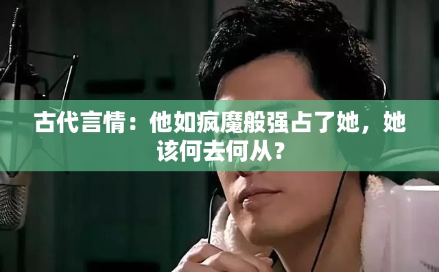 古代言情：他如疯魔般强占了她，她该何去何从？