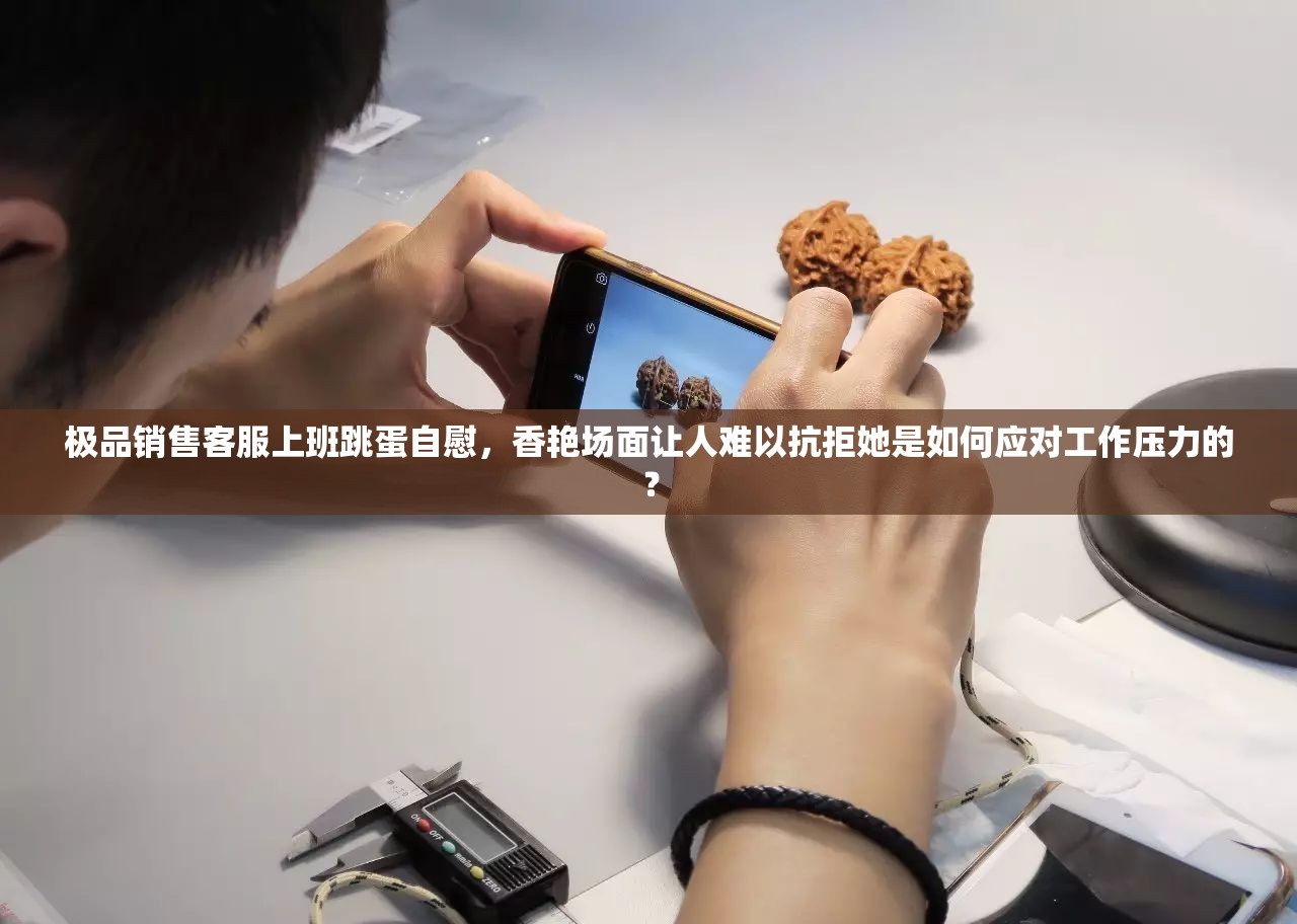 极品销售客服上班跳蛋自慰，香艳场面让人难以抗拒她是如何应对工作压力的？