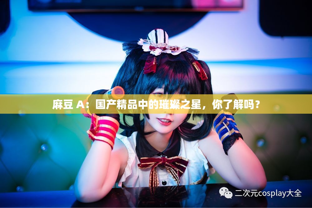 麻豆 A：国产精品中的璀璨之星，你了解吗？