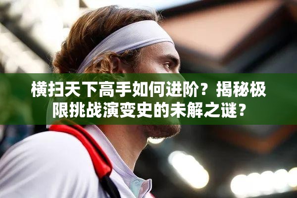 横扫天下高手如何进阶？揭秘极限挑战演变史的未解之谜？
