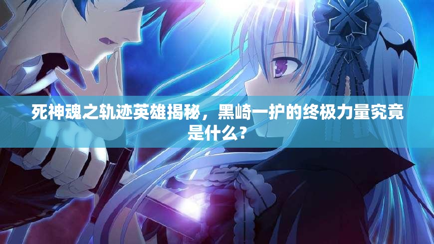 死神魂之轨迹英雄揭秘，黑崎一护的终极力量究竟是什么？