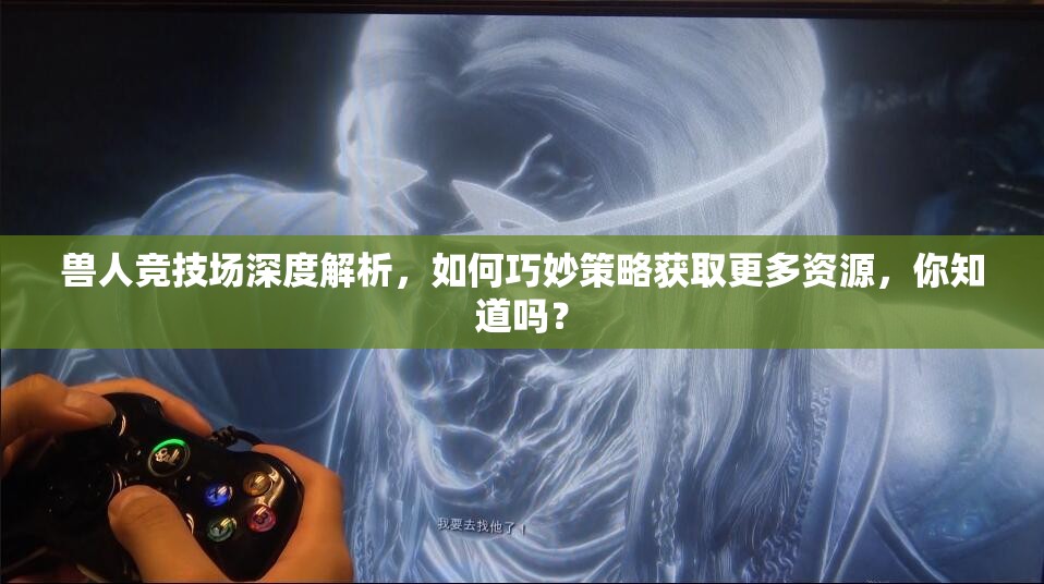 兽人竞技场深度解析，如何巧妙策略获取更多资源，你知道吗？