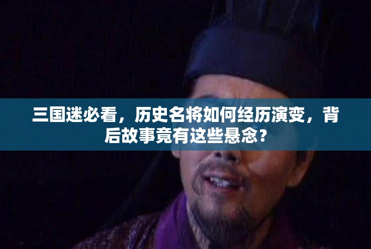 三国迷必看，历史名将如何经历演变，背后故事竟有这些悬念？