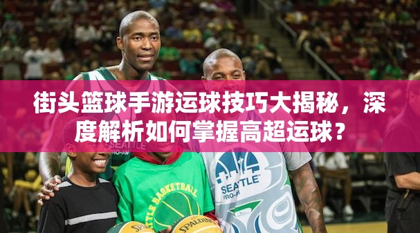 街头篮球手游运球技巧大揭秘，深度解析如何掌握高超运球？