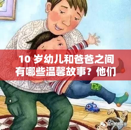 10 岁幼儿和爸爸之间有哪些温馨故事？他们的日常互动太有爱啦