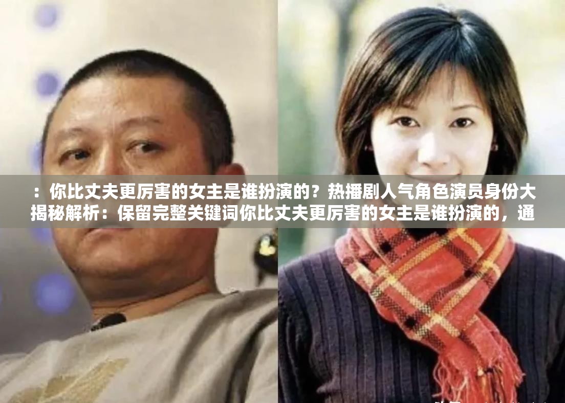 ：你比丈夫更厉害的女主是谁扮演的？热播剧人气角色演员身份大揭秘解析：保留完整关键词你比丈夫更厉害的女主是谁扮演的，通过疑问句式引发搜索需求，加入热播剧人气角色等网络热议元素提升搜索匹配度，身份大揭秘作为悬念词增强点击欲，整体符合影视类长尾关键词的SEO逻辑，同时维持了口语化的自然表达