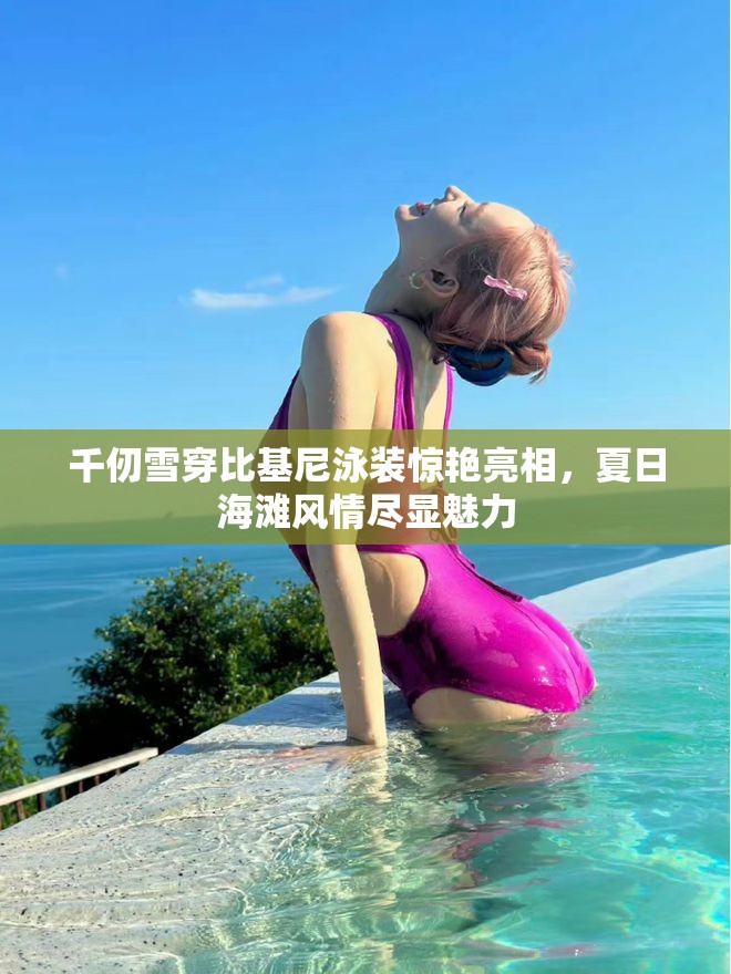 千仞雪穿比基尼泳装惊艳亮相，夏日海滩风情尽显魅力