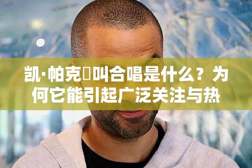 凯·帕克呯叫合唱是什么？为何它能引起广泛关注与热议？