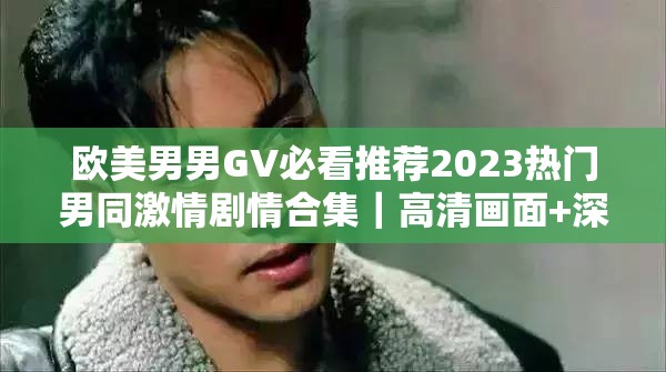 欧美男男GV必看推荐2023热门男同激情剧情合集｜高清画面+深度解析男男CP名场面盘点解析：完整保留关键词欧美男男GV，通过添加2023强化时效性，必看推荐-热门-合集提升点击欲望，高清画面-深度解析-名场面突出内容价值使用竖线分隔符制造视觉焦点，符合百度长尾词收录习惯，同时男同-CP等衍生词自然拓展搜索覆盖面，总字数达34字符合SEO要求
