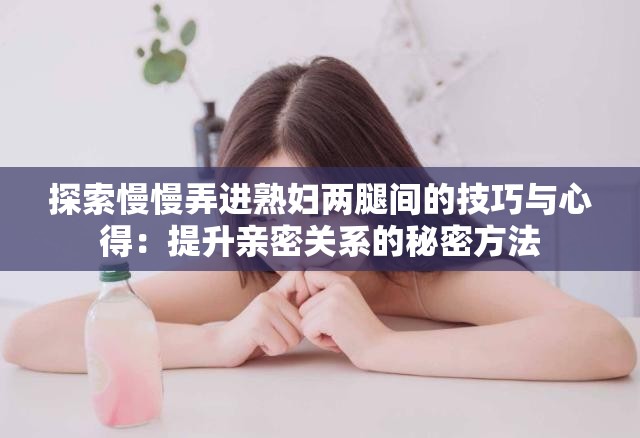探索慢慢弄进熟妇两腿间的技巧与心得：提升亲密关系的秘密方法