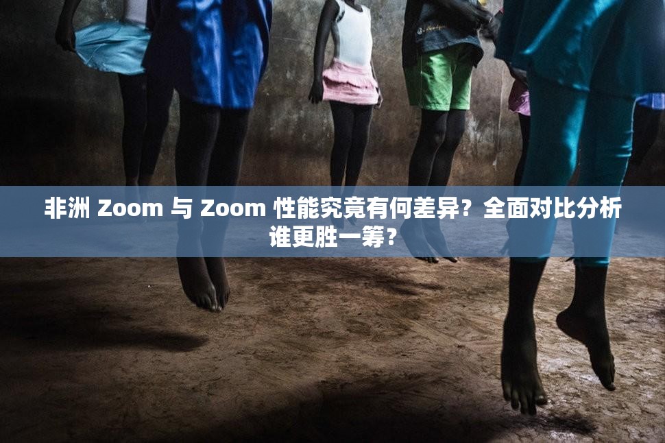 非洲 Zoom 与 Zoom 性能究竟有何差异？全面对比分析谁更胜一筹？