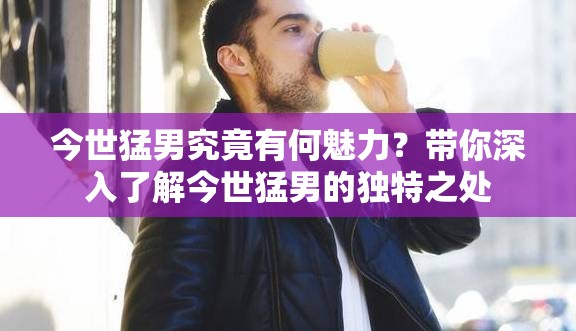 今世猛男究竟有何魅力？带你深入了解今世猛男的独特之处