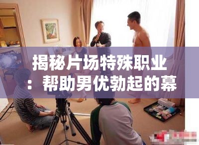 揭秘片场特殊职业：帮助男优勃起的幕后工作者如何确保拍摄顺利进行
