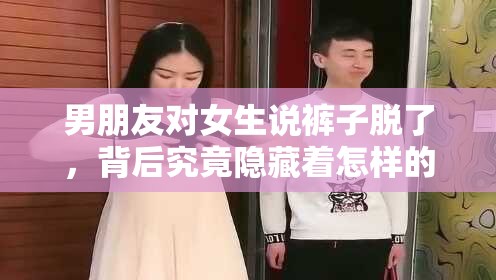 男朋友对女生说裤子脱了，背后究竟隐藏着怎样的心理？男朋友突然对女生说裤子脱了，这种行为反映出何种心态？当男朋友对女生说裤子脱了，这一言语背后的心理动机是什么？