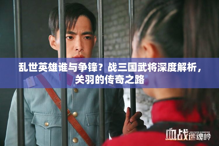 乱世英雄谁与争锋？战三国武将深度解析，关羽的传奇之路