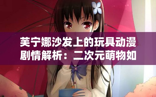 芙宁娜沙发上的玩具动漫剧情解析：二次元萌物如何演绎治愈系日常互动场景？ （解析：完整保留芙宁娜沙发上的玩具动漫核心关键词，通过剧情解析强化内容深度，结合二次元萌物治愈系日常等网络热议元素提升搜索匹配度疑问句式如何演绎激发点击欲，场景词互动延伸长尾搜索可能，整体结构兼顾可读性与SEO权重覆盖）