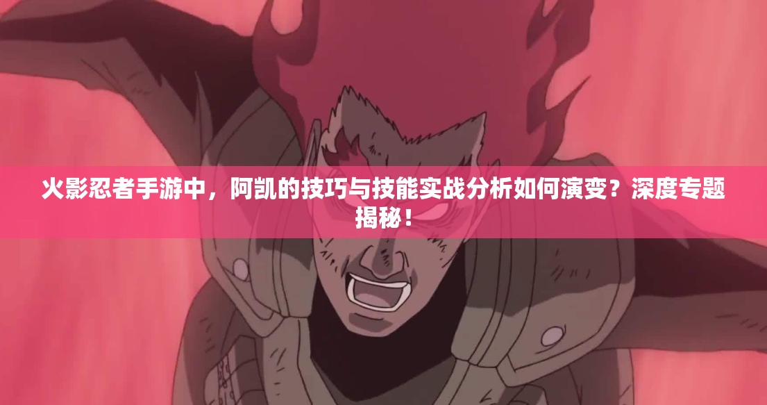 火影忍者手游中，阿凯的技巧与技能实战分析如何演变？深度专题揭秘！
