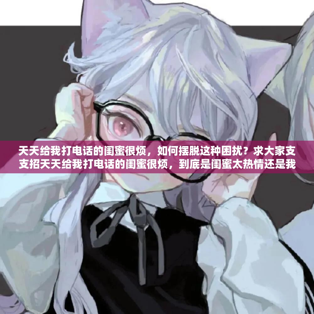 天天给我打电话的闺蜜很烦，如何摆脱这种困扰？求大家支支招天天给我打电话的闺蜜很烦，到底是闺蜜太热情还是我心态有问题？闺蜜天天打电话让我很烦，怎样才能让她改变这一行为？求解答天天给我打电话的闺蜜很烦，我该如何委婉地跟她表达我的感受？