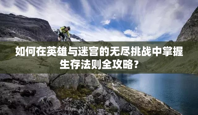 如何在英雄与迷宫的无尽挑战中掌握生存法则全攻略？