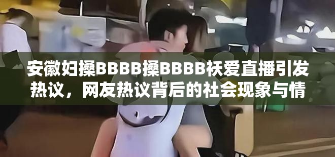 安徽妇搡BBBB搡BBBB袄爱直播引发热议，网友热议背后的社会现象与情感表达