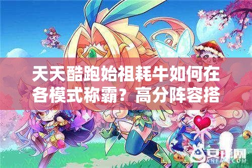 天天酷跑始祖耗牛如何在各模式称霸？高分阵容搭配揭秘！