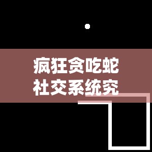 疯狂贪吃蛇社交系统究竟有何魅力？聊天与关系系统全面解析揭秘！