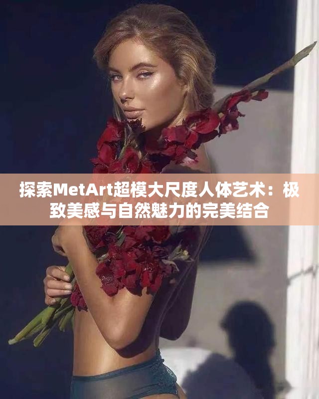 探索MetArt超模大尺度人体艺术：极致美感与自然魅力的完美结合
