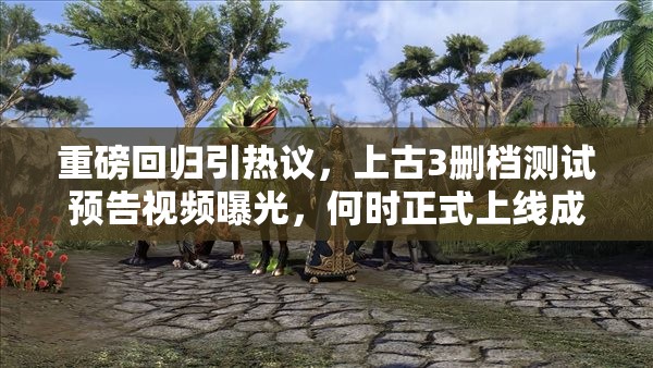 重磅回归引热议，上古3删档测试预告视频曝光，何时正式上线成悬念？