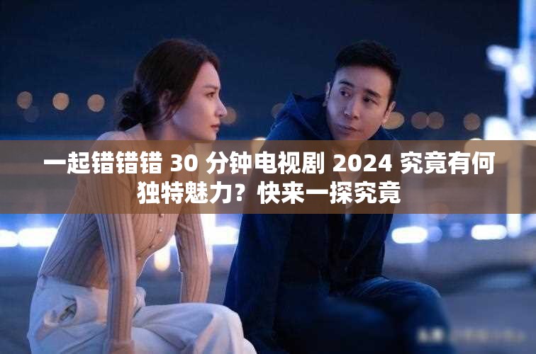 一起错错错 30 分钟电视剧 2024 究竟有何独特魅力？快来一探究竟